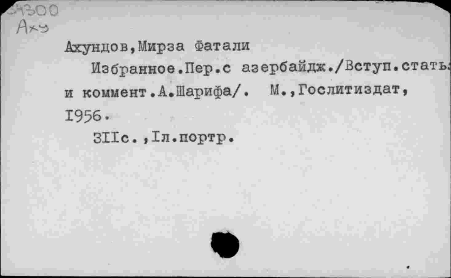 ﻿Ахундов,Мирза Фатали
Избранное .Пер.с азербайдж,/Вступ. стать, и коммент.А.Шарифа/. М.,Гослитиздат, 1956.
311с. ,1л.портр.